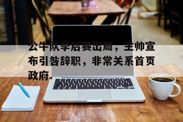 yy易游官方app下载公牛队季后赛出局，主帅宣布引咎辞职，非常关系首页政府.的简单介绍