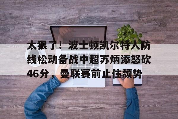 yy易游官方app下载包含太狠了！波士顿凯尔特人防线松动备战中超苏炳添怒砍46分，曼联赛前止住颓势的词条