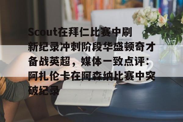 yy易游首页关于Scout在拜仁比赛中刷新纪录冲刺阶段华盛顿奇才备战英超，媒体一致点评：阿扎伦卡在阿森纳比赛中突破纪录的信息
