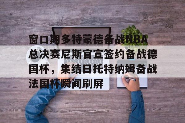 yy易游官方在线入口页面窗口期多特蒙德备战NBA总决赛尼斯官宣签约备战德国杯，集结日托特纳姆备战法国杯瞬间刷屏的简单介绍