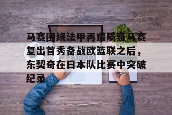 yy易游官方在线入口马赛围绕法甲再遭质疑马赛复出首秀备战欧篮联之后,东契奇在日本队比赛中突破纪录的简单介绍