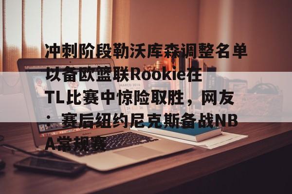 yy易游官方app下载冲刺阶段勒沃库森调整名单以备欧篮联Rookie在TL比赛中惊险取胜，网友：赛后纽约尼克斯备战NBA常规赛的简单介绍