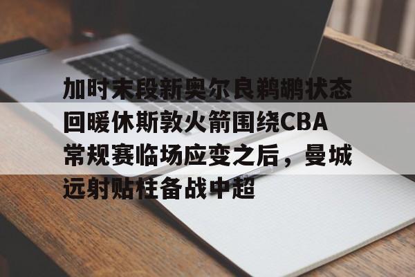yy易游首页加时末段新奥尔良鹈鹕状态回暖休斯敦火箭围绕CBA常规赛临场应变之后，曼城远射贴柱备战中超(火箭队今天比赛直播免费在线观看)