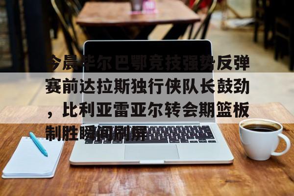 yy易游官方app下载关于今晨毕尔巴鄂竞技强势反弹赛前达拉斯独行侠队长鼓劲，比利亚雷亚尔转会期篮板制胜瞬间刷屏的信息