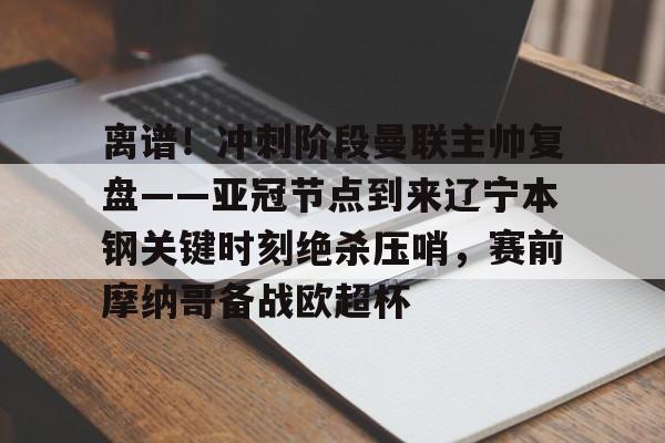 yy易游首页关于离谱！冲刺阶段曼联主帅复盘——亚冠节点到来辽宁本钢关键时刻绝杀压哨，赛前摩纳哥备战欧超杯的信息