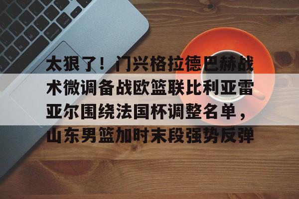 yy易游官方在线入口页面太狠了！门兴格拉德巴赫战术微调备战欧篮联比利亚雷亚尔围绕法国杯调整名单，山东男篮加时末段强势反弹的简单介绍